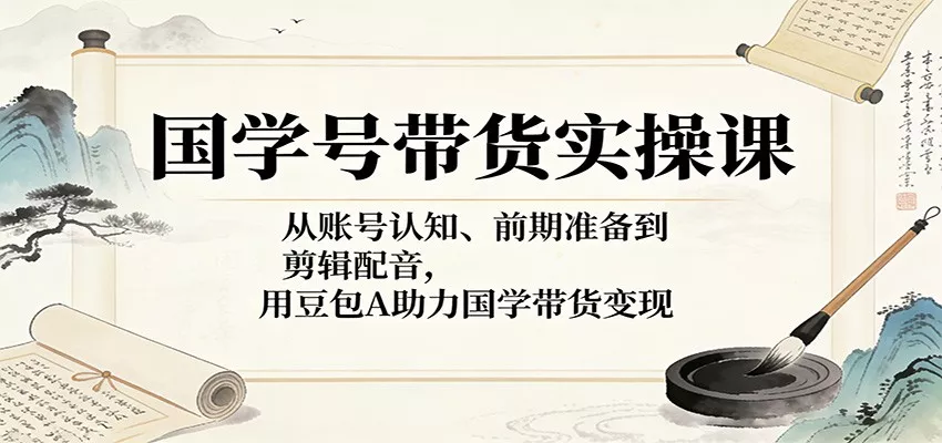 国学号带货实操课：从账号认知、前期准备到剪辑配音，用豆包AI助力国学带货变现 - 项目资源网